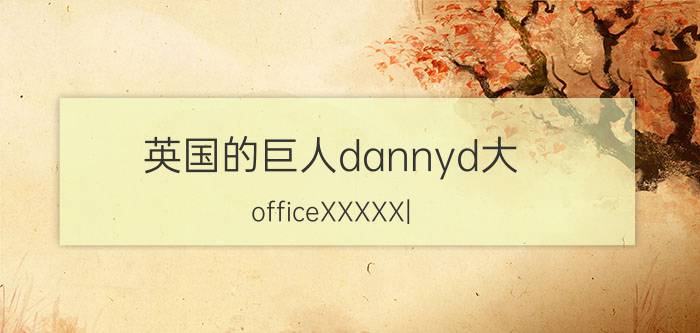 英国的巨人dannyd大（officeXXXXX|）